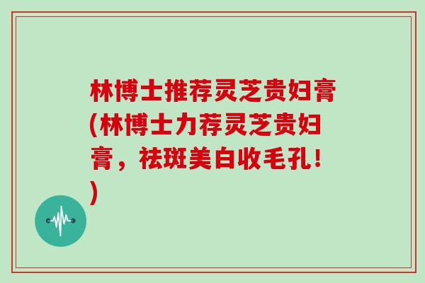 林博士推荐灵芝贵妇膏(林博士力荐灵芝贵妇膏，祛斑美白收毛孔！)