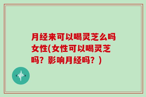 月经来可以喝灵芝么吗女性(女性可以喝灵芝吗？影响月经吗？)