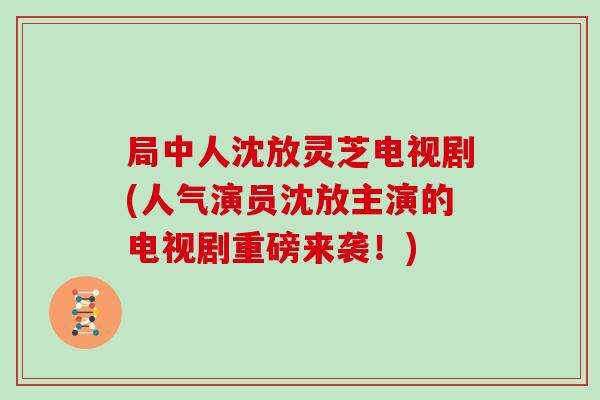 局中人沈放灵芝电视剧(人气演员沈放主演的电视剧重磅来袭！)