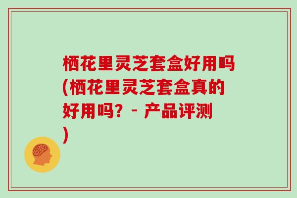 栖花里灵芝套盒好用吗(栖花里灵芝套盒真的好用吗？- 产品评测)