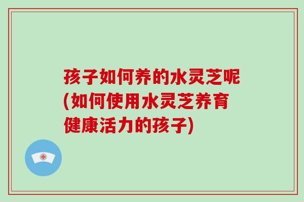孩子如何养的水灵芝呢(如何使用水灵芝养育健康活力的孩子)