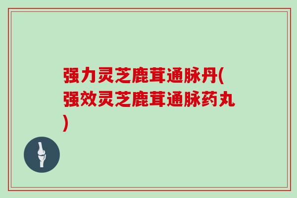 强力灵芝鹿茸通脉丹(强效灵芝鹿茸通脉药丸)
