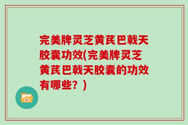 完美牌灵芝黄芪巴戟天胶囊功效(完美牌灵芝黄芪巴戟天胶囊的功效有哪些？)