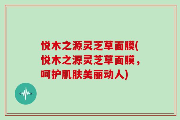 悦木之源灵芝草面膜(悦木之源灵芝草面膜，呵护肌肤美丽动人)
