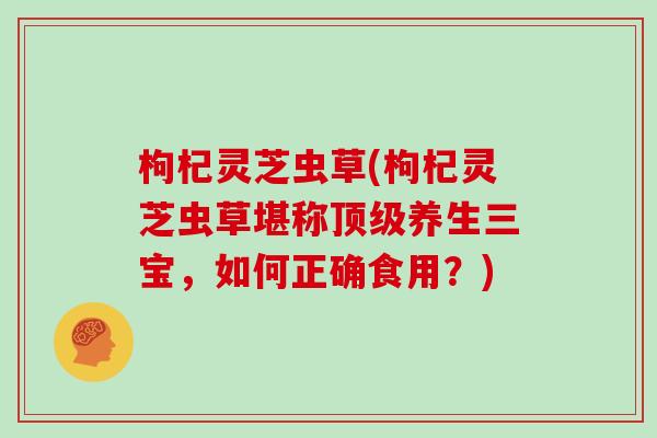 枸杞灵芝虫草(枸杞灵芝虫草堪称顶级养生三宝，如何正确食用？)