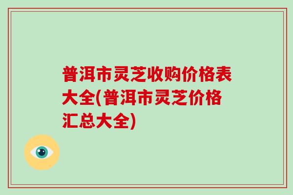 普洱市灵芝收购价格表大全(普洱市灵芝价格汇总大全)