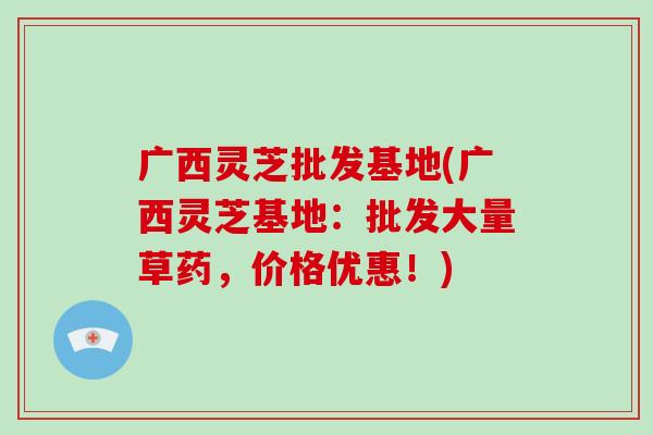 广西灵芝批发基地(广西灵芝基地：批发大量草药，价格优惠！)