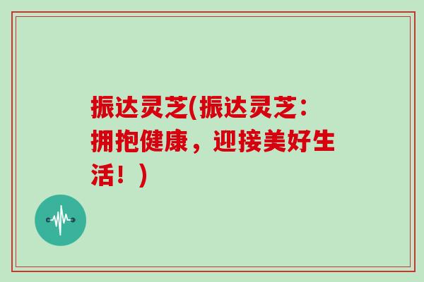 振达灵芝(振达灵芝：拥抱健康，迎接美好生活！)