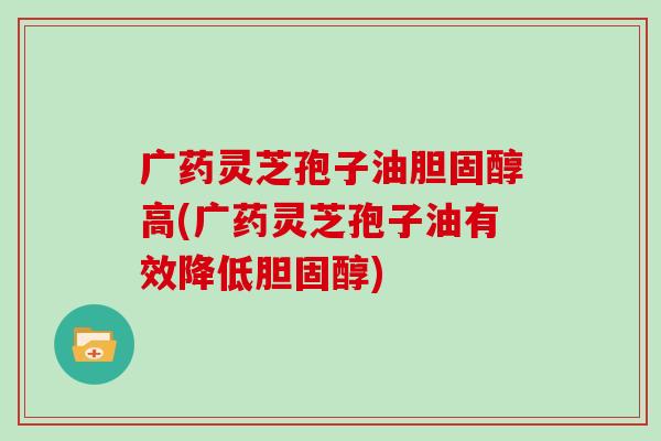 广药灵芝孢子油胆固醇高(广药灵芝孢子油有效降低胆固醇)