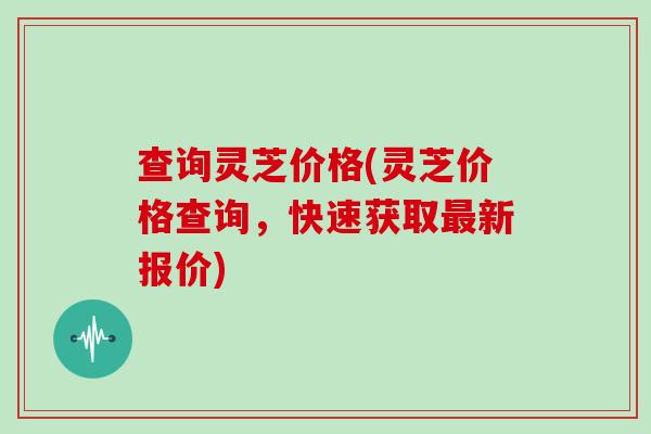 查询灵芝价格(灵芝价格查询，快速获取最新报价)