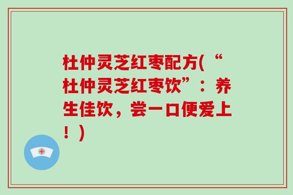 杜仲灵芝红枣配方(“杜仲灵芝红枣饮”：养生佳饮，尝一口便爱上！)
