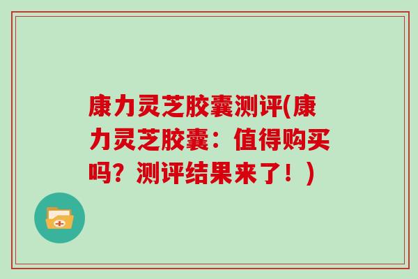 康力灵芝胶囊测评(康力灵芝胶囊：值得购买吗？测评结果来了！)