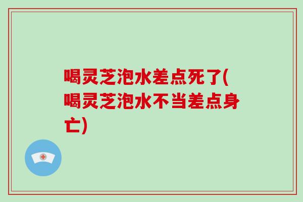 喝灵芝泡水差点死了(喝灵芝泡水不当差点身亡)
