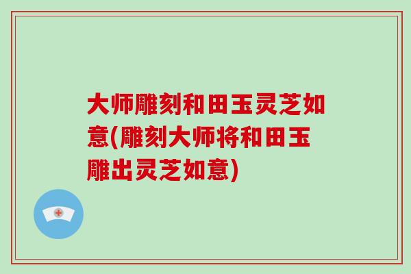 大师雕刻和田玉灵芝如意(雕刻大师将和田玉雕出灵芝如意)