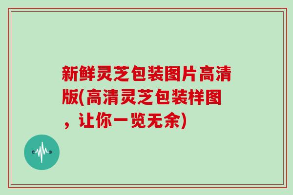 新鲜灵芝包装图片高清版(高清灵芝包装样图，让你一览无余)