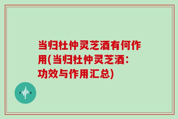 当归杜仲灵芝酒有何作用(当归杜仲灵芝酒：功效与作用汇总)-第1张图片-灵芝大师