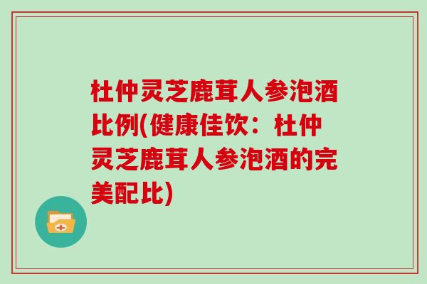 杜仲灵芝鹿茸人参泡酒比例(健康佳饮：杜仲灵芝鹿茸人参泡酒的完美配比)