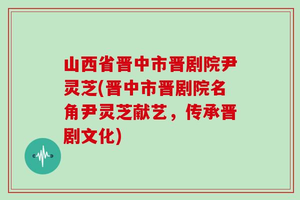山西省晋中市晋剧院尹灵芝(晋中市晋剧院名角尹灵芝献艺，传承晋剧文化)