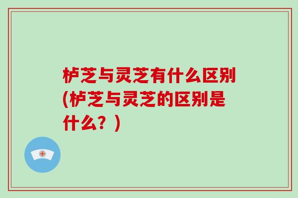 栌芝与灵芝有什么区别(栌芝与灵芝的区别是什么？)