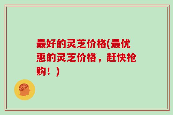 最好的灵芝价格(最优惠的灵芝价格，赶快抢购！)