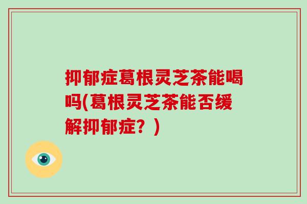 抑郁症葛根灵芝茶能喝吗(葛根灵芝茶能否缓解抑郁症？)