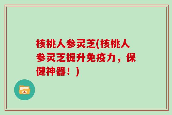 核桃人参灵芝(核桃人参灵芝提升免疫力，保健神器！)