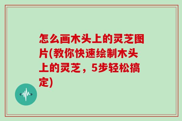 怎么画木头上的灵芝图片(教你快速绘制木头上的灵芝，5步轻松搞定)