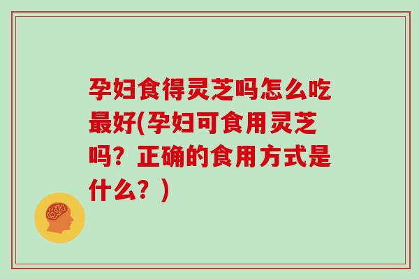 孕妇食得灵芝吗怎么吃最好(孕妇可食用灵芝吗？正确的食用方式是什么？)
