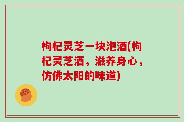 枸杞灵芝一块泡酒(枸杞灵芝酒，滋养身心，仿佛太阳的味道)
