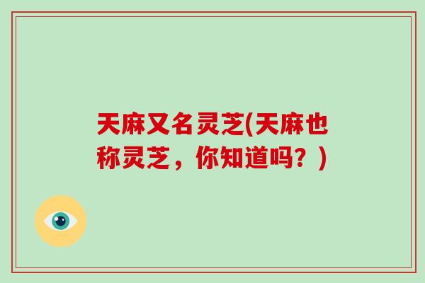 天麻又名灵芝(天麻也称灵芝，你知道吗？)