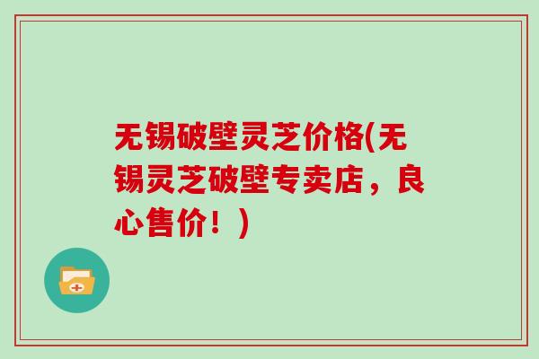 无锡破壁灵芝价格(无锡灵芝破壁专卖店，良心售价！)