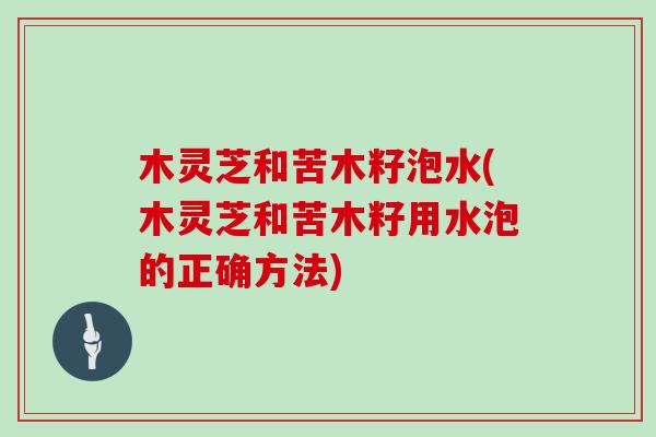 木灵芝和苦木籽泡水(木灵芝和苦木籽用水泡的正确方法)