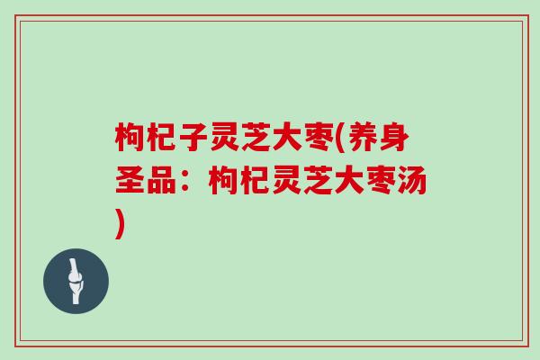 枸杞子灵芝大枣(养身圣品：枸杞灵芝大枣汤)