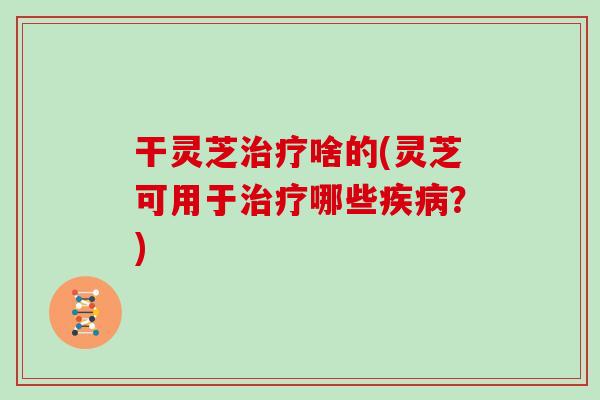 干灵芝治疗啥的(灵芝可用于治疗哪些疾病？)