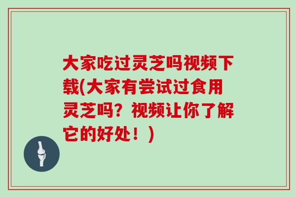 大家吃过灵芝吗视频下载(大家有尝试过食用灵芝吗？视频让你了解它的好处！)