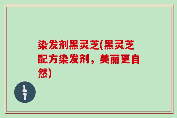 染发剂黑灵芝(黑灵芝配方染发剂，美丽更自然)