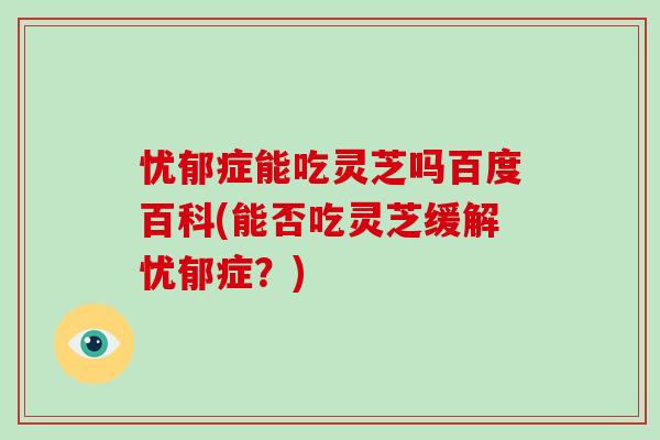 忧郁症能吃灵芝吗百度百科(能否吃灵芝缓解忧郁症？)