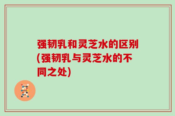 强韧乳和灵芝水的区别(强韧乳与灵芝水的不同之处)