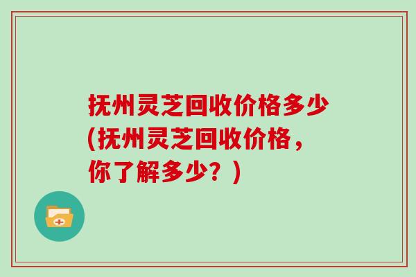 抚州灵芝回收价格多少(抚州灵芝回收价格，你了解多少？)