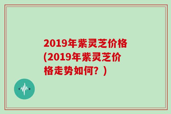 2019年紫灵芝价格(2019年紫灵芝价格走势如何？)