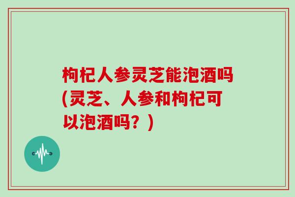 枸杞人参灵芝能泡酒吗(灵芝、人参和枸杞可以泡酒吗？)