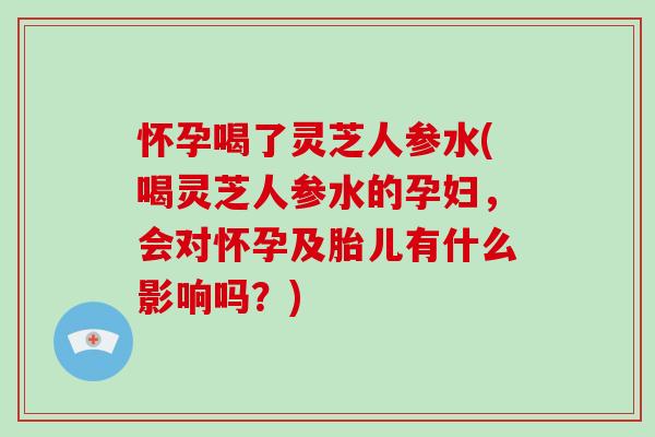 怀孕喝了灵芝人参水(喝灵芝人参水的孕妇，会对怀孕及胎儿有什么影响吗？)