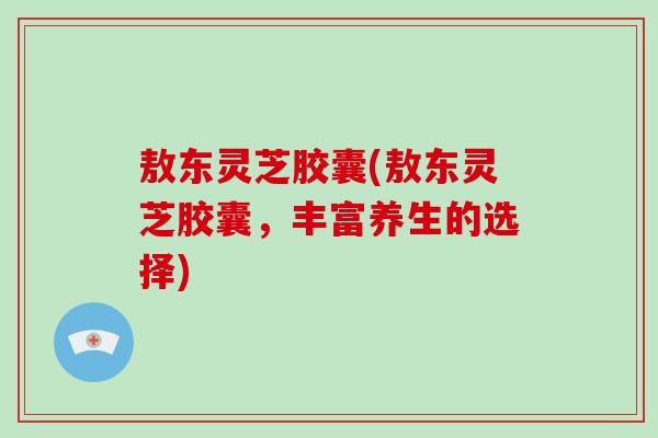 敖东灵芝胶囊(敖东灵芝胶囊，丰富养生的选择)