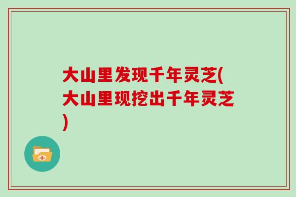 大山里发现千年灵芝(大山里现挖出千年灵芝)