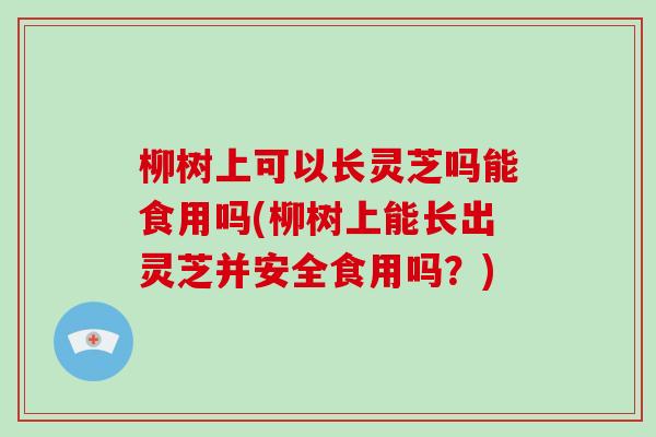 柳树上可以长灵芝吗能食用吗(柳树上能长出灵芝并安全食用吗？)