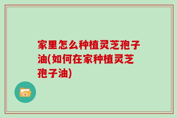 家里怎么种植灵芝孢子油(如何在家种植灵芝孢子油)
