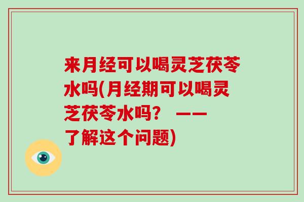 来月经可以喝灵芝茯苓水吗(月经期可以喝灵芝茯苓水吗？ —— 了解这个问题)