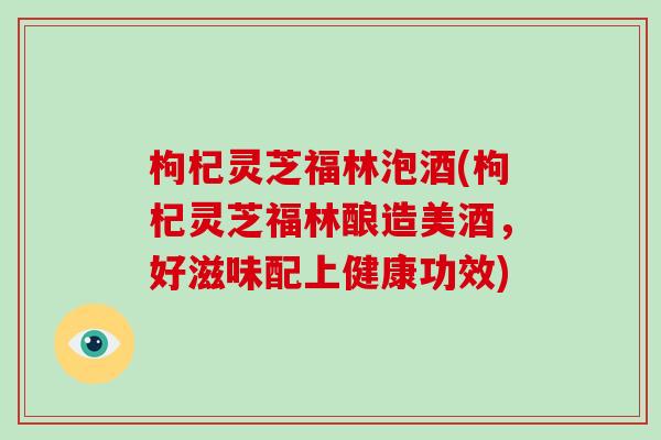 枸杞灵芝福林泡酒(枸杞灵芝福林酿造美酒，好滋味配上健康功效)
