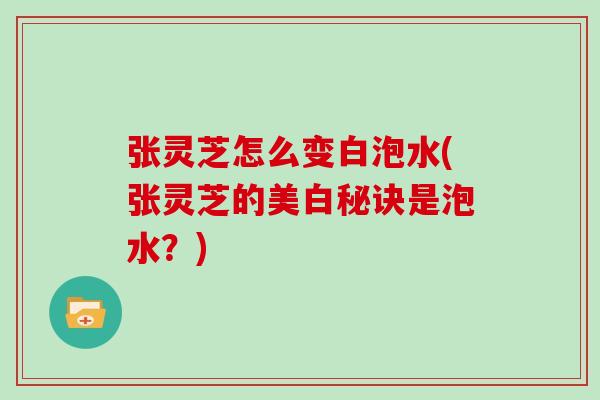 张灵芝怎么变白泡水(张灵芝的美白秘诀是泡水？)