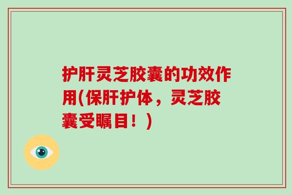 护肝灵芝胶囊的功效作用(保肝护体，灵芝胶囊受瞩目！)